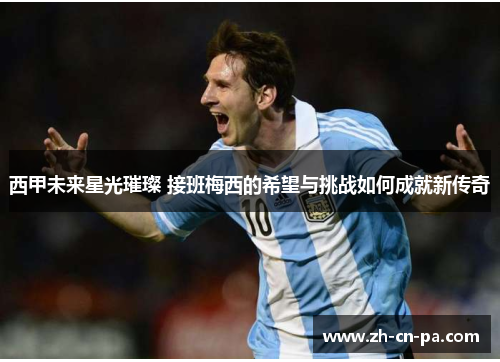 西甲未来星光璀璨 接班梅西的希望与挑战如何成就新传奇