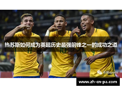 热苏斯如何成为英超历史最强前锋之一的成功之道