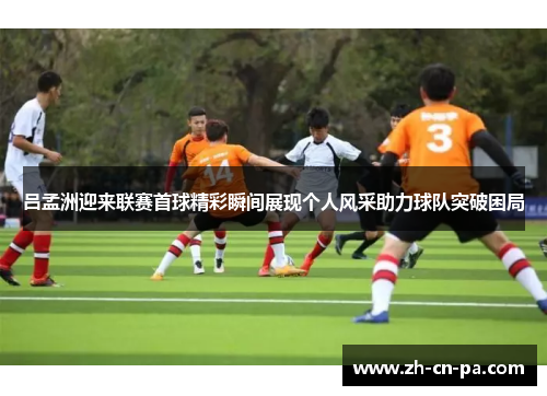 吕孟洲迎来联赛首球精彩瞬间展现个人风采助力球队突破困局