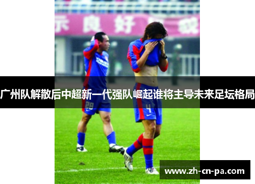 广州队解散后中超新一代强队崛起谁将主导未来足坛格局