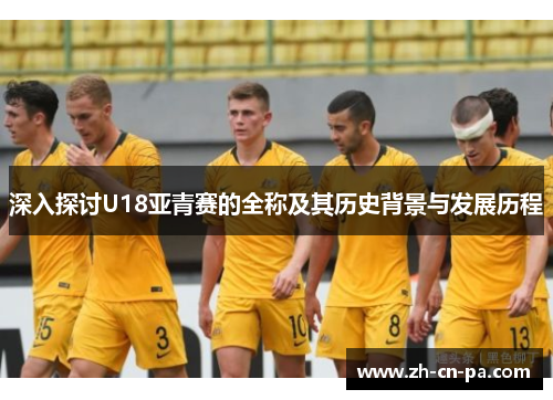深入探讨U18亚青赛的全称及其历史背景与发展历程