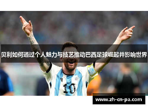 贝利如何通过个人魅力与技艺推动巴西足球崛起并影响世界