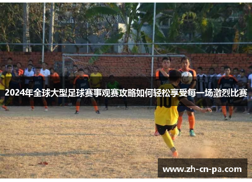 2024年全球大型足球赛事观赛攻略如何轻松享受每一场激烈比赛