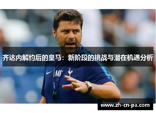 齐达内解约后的皇马：新阶段的挑战与潜在机遇分析