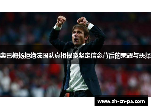 奥巴梅扬拒绝法国队真相揭晓坚定信念背后的荣耀与抉择