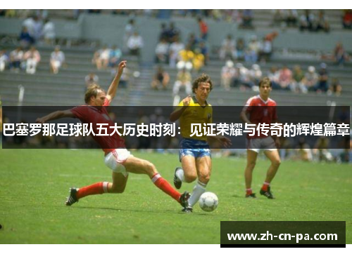 巴塞罗那足球队五大历史时刻：见证荣耀与传奇的辉煌篇章