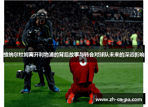 维纳尔杜姆离开利物浦的背后故事与转会对球队未来的深远影响 维纳尔杜姆离开利物浦的背后故事与转会对球队未来的深远影响
