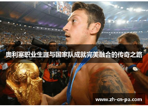 奥利塞职业生涯与国家队成就完美融合的传奇之路