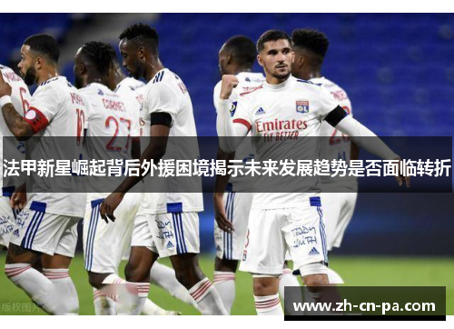 法甲新星崛起背后外援困境揭示未来发展趋势是否面临转折 法甲新星崛起背后外援困境揭示未来发展趋势是否面临转折