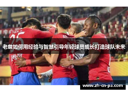 老詹如何用经验与智慧引导年轻球员成长打造球队未来