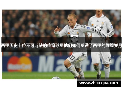 西甲历史十位不可或缺的传奇球星他们如何塑造了西甲的辉煌岁月