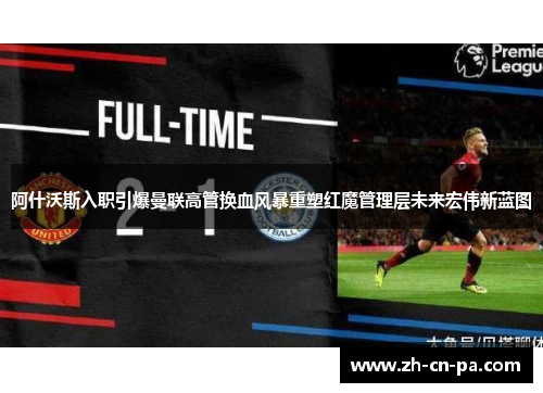 阿什沃斯入职引爆曼联高管换血风暴重塑红魔管理层未来宏伟新蓝图