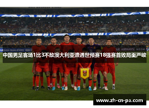 中国男足客场1比3不敌澳大利亚遭遇世预赛18强赛首败局面严峻