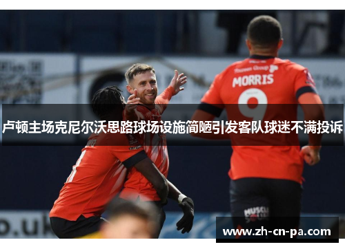 卢顿主场克尼尔沃思路球场设施简陋引发客队球迷不满投诉 卢顿主场克尼尔沃思路球场设施简陋引发客队球迷不满投诉