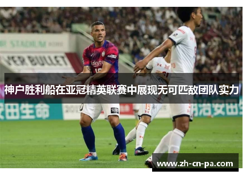 神户胜利船在亚冠精英联赛中展现无可匹敌团队实力